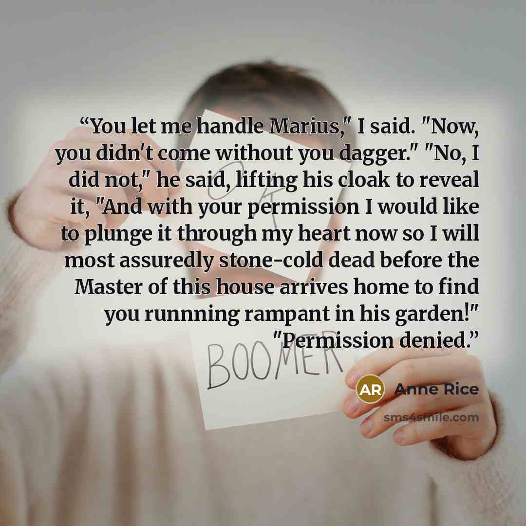“You let me handle Marius," I said. "Now, you didn't come without you dagger." "No, I did not," he said, lifting his cloak to reveal it, "And with your permission I would like to plunge it through my heart now so I will most assuredly stone-cold dead before the Master of this house arrives home to…” quote by Anne Rice