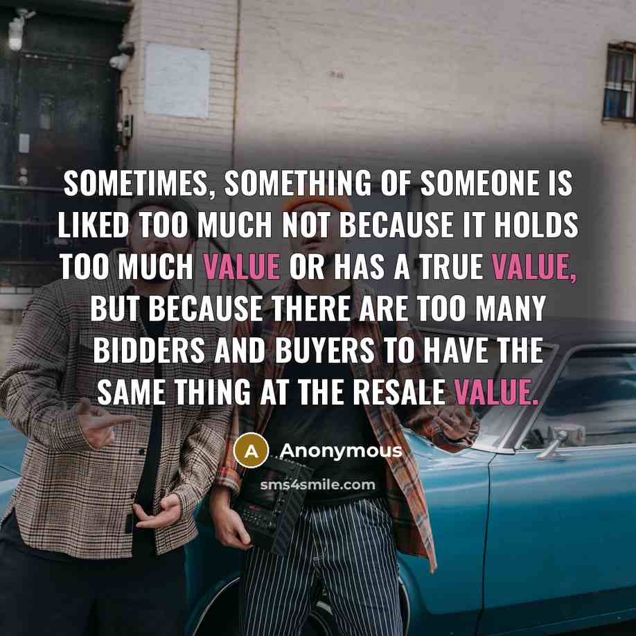 “Sometimes, something of someone is liked too much not because it holds too much value or has a true value, but because there are too many bidders and buyers to have the same thing at the resale value.” quote by Anonymous