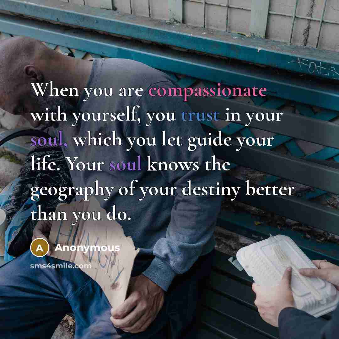 “When you are compassionate with yourself, you trust in your soul, which you let guide your life. Your soul knows the geography of your destiny better than you do.” quote by Anonymous