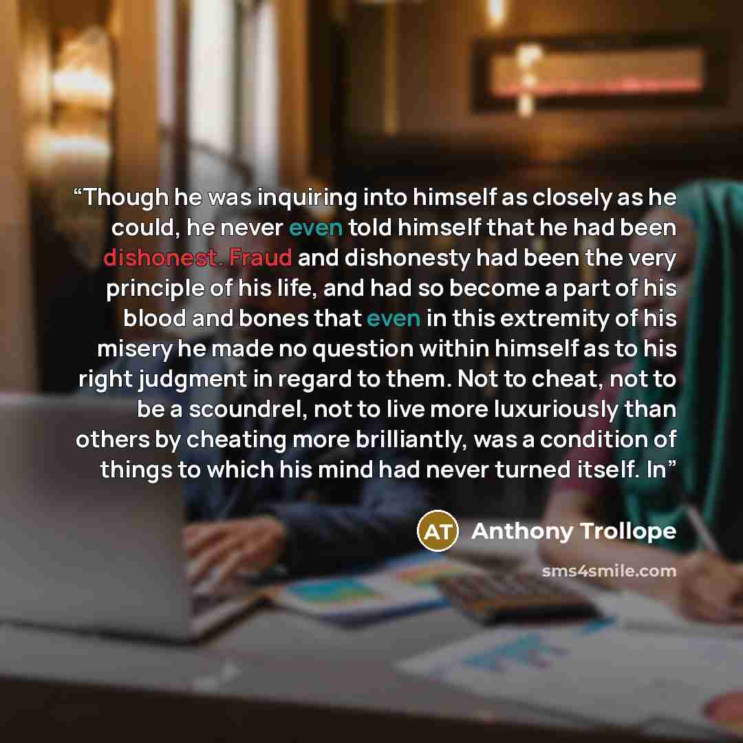 “Though he was inquiring into himself as closely as he could, he never even told himself that he had been dishonest. Fraud and dishonesty had been the very principle of his life, and had so become a part of his blood and bones that even in this extremity of his misery he made no question within…” quote by Anthony Trollope