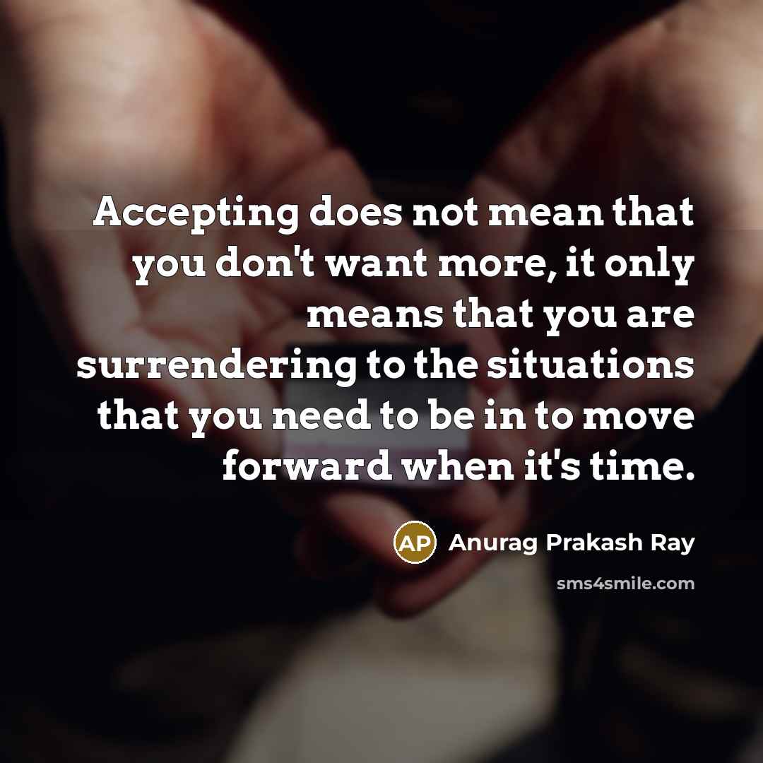 “Accepting does not mean that you don't want more, it only means that you are surrendering to the situations that you need to be in to move forward when it's time.” quote by Anurag Prakash Ray