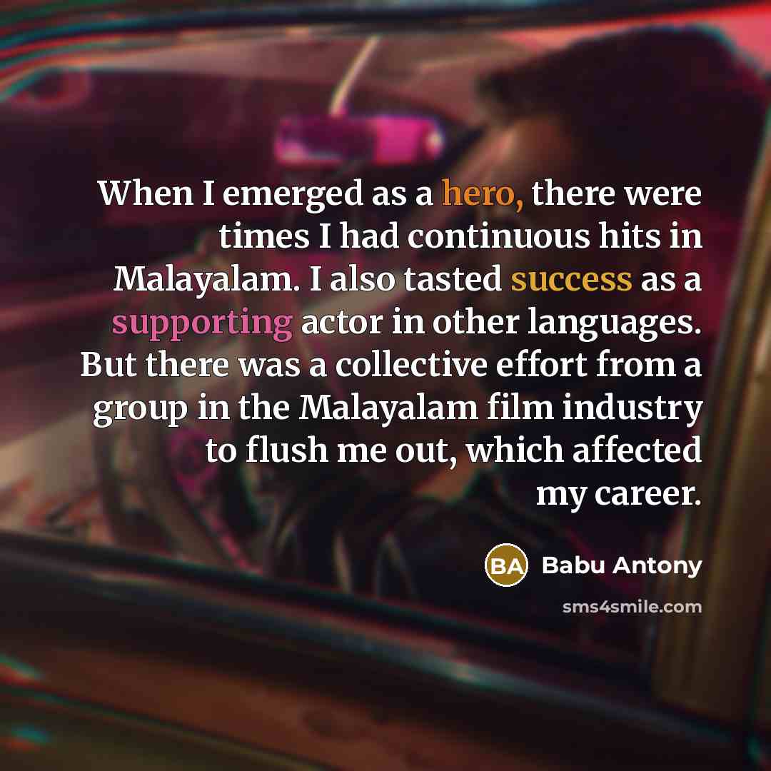 “When I emerged as a hero, there were times I had continuous hits in Malayalam. I also tasted success as a supporting actor in other languages. But there was a collective effort from a group in the Malayalam film industry to flush me out, which affected my career.” quote by Babu Antony