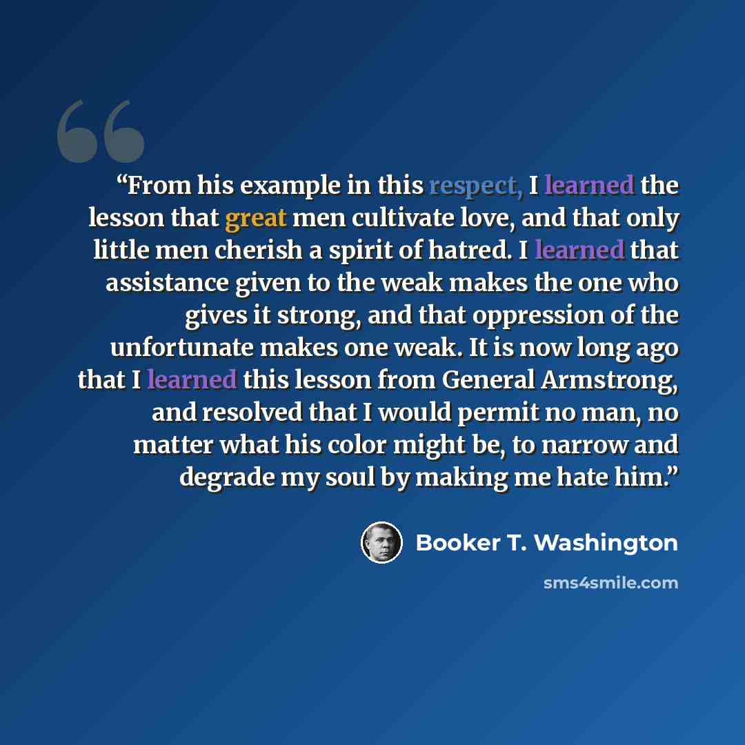 “From his example in this respect, I learned the lesson that great men cultivate love, and that only little men cherish a spirit of hatred. I learned that assistance given to the weak makes the one who gives it strong, and that oppression of the unfortunate makes one weak. It is now long ago that I…” quote by Booker T. Washington