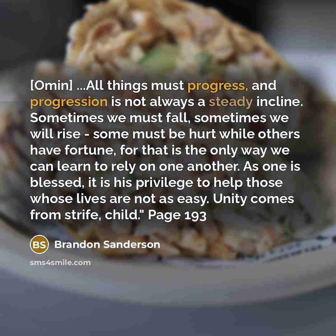 “[Omin] ...All things must progress, and progression is not always a steady incline. Sometimes we must fall, sometimes we will rise - some must be hurt while others have fortune, for that is the only way we can learn to rely on one another. As one is blessed, it is his privilege to help those whose…” quote by Brandon Sanderson