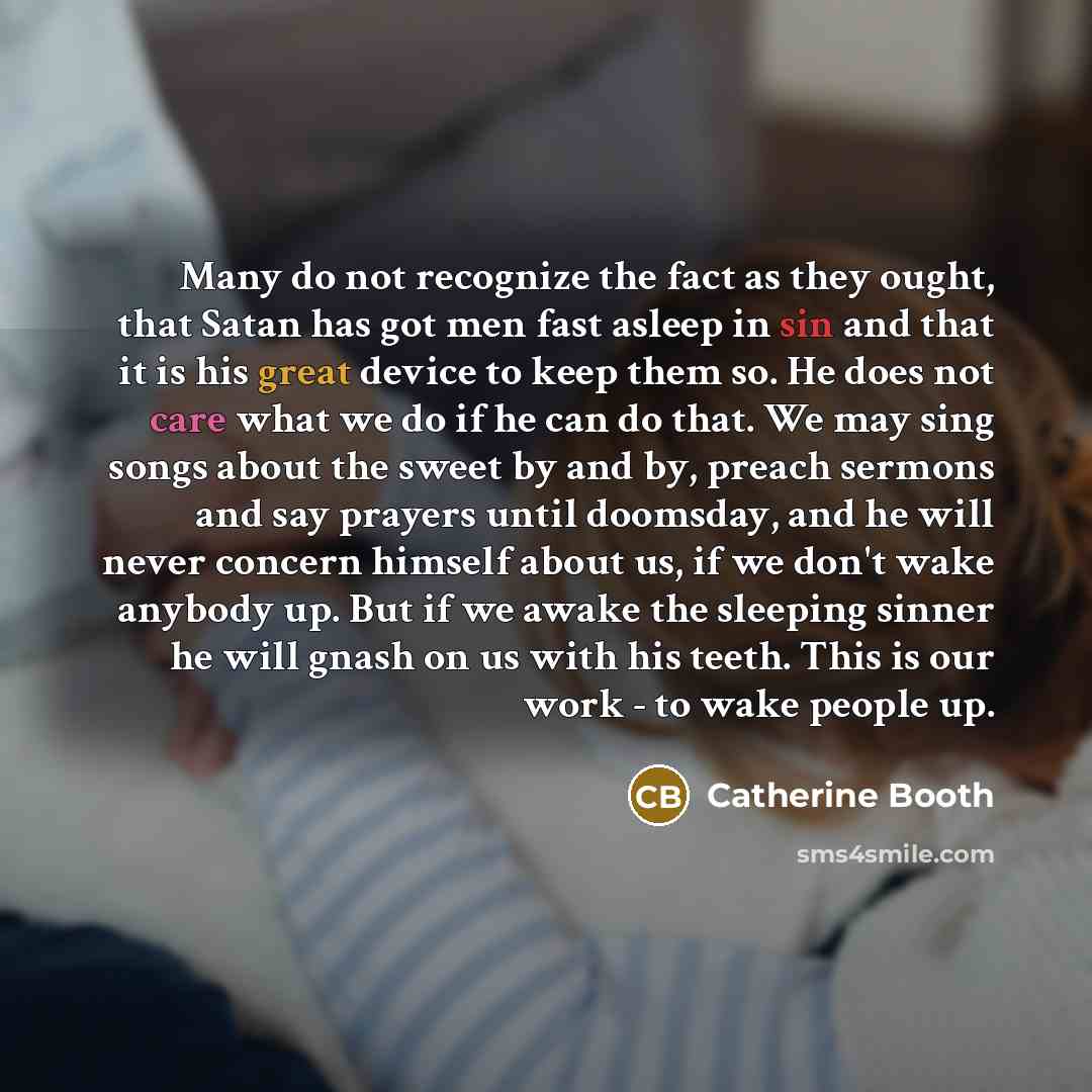 “Many do not recognize the fact as they ought, that Satan has got men fast asleep in sin and that it is his great device to keep them so. He does not care what we do if he can do that. We may sing songs about the sweet by and by, preach sermons and say prayers until doomsday, and he will never…” quote by Catherine Booth
