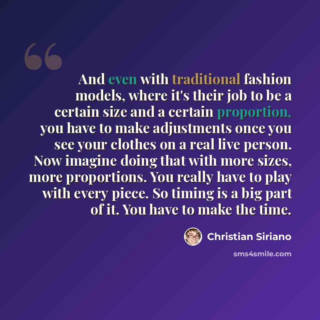 “And even with traditional fashion models, where it's their job to be a certain size and a certain proportion, you have to make adjustments once you see your clothes on a real live person. Now imagine doing that with more sizes, more proportions. You really have to play with every piece. So timing…” quote by Christian Siriano