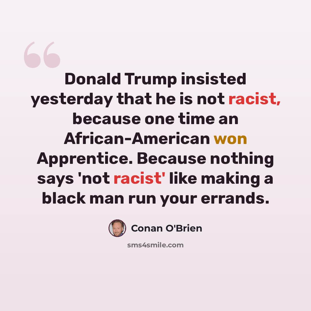 “Donald Trump insisted yesterday that he is not racist, because one time an African-American won Apprentice. Because nothing says 'not racist' like making a black man run your errands.” quote by Conan O'Brien