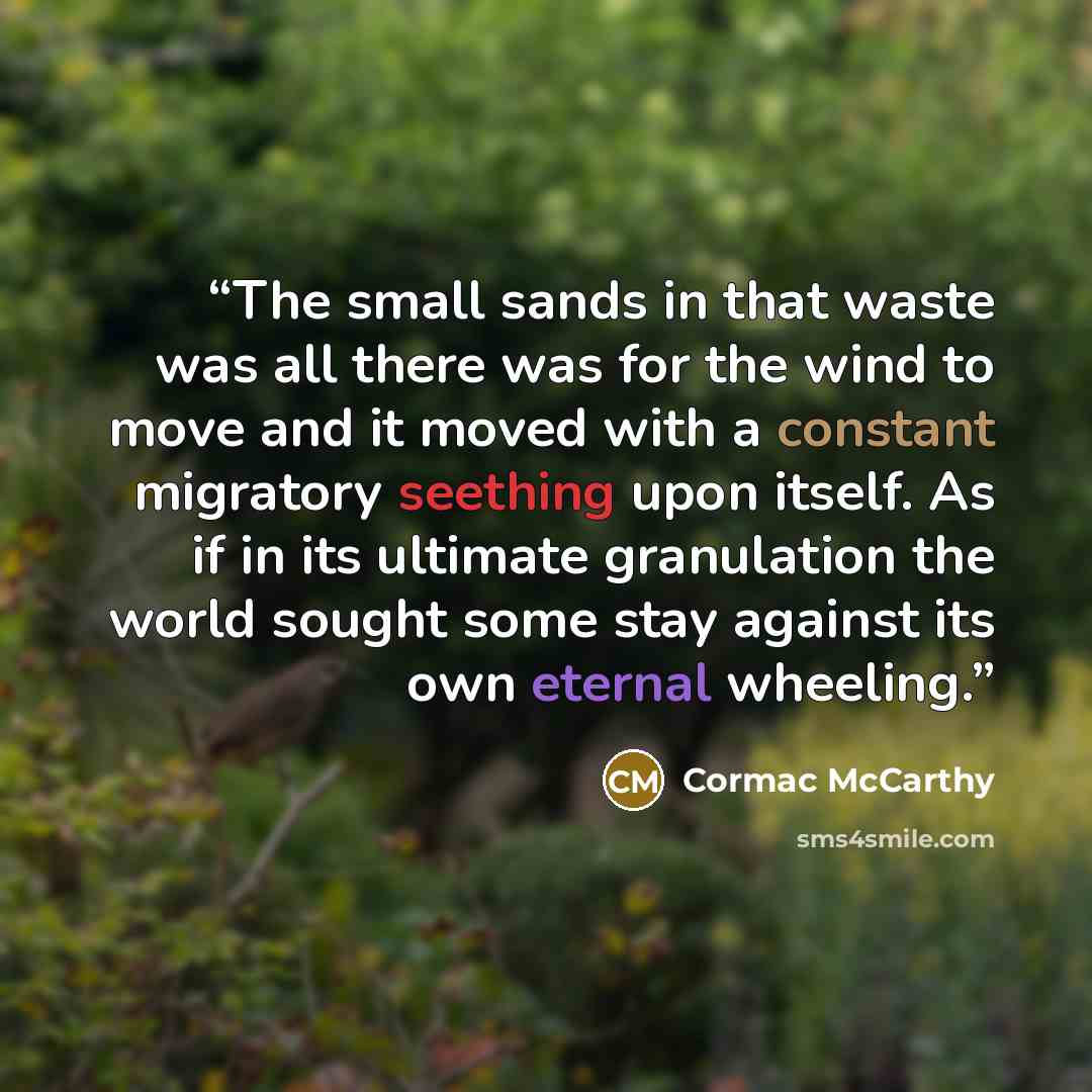 “The small sands in that waste was all there was for the wind to move and it moved with a constant migratory seething upon itself. As if in its ultimate granulation the world sought some stay against its own eternal wheeling.” quote by Cormac McCarthy