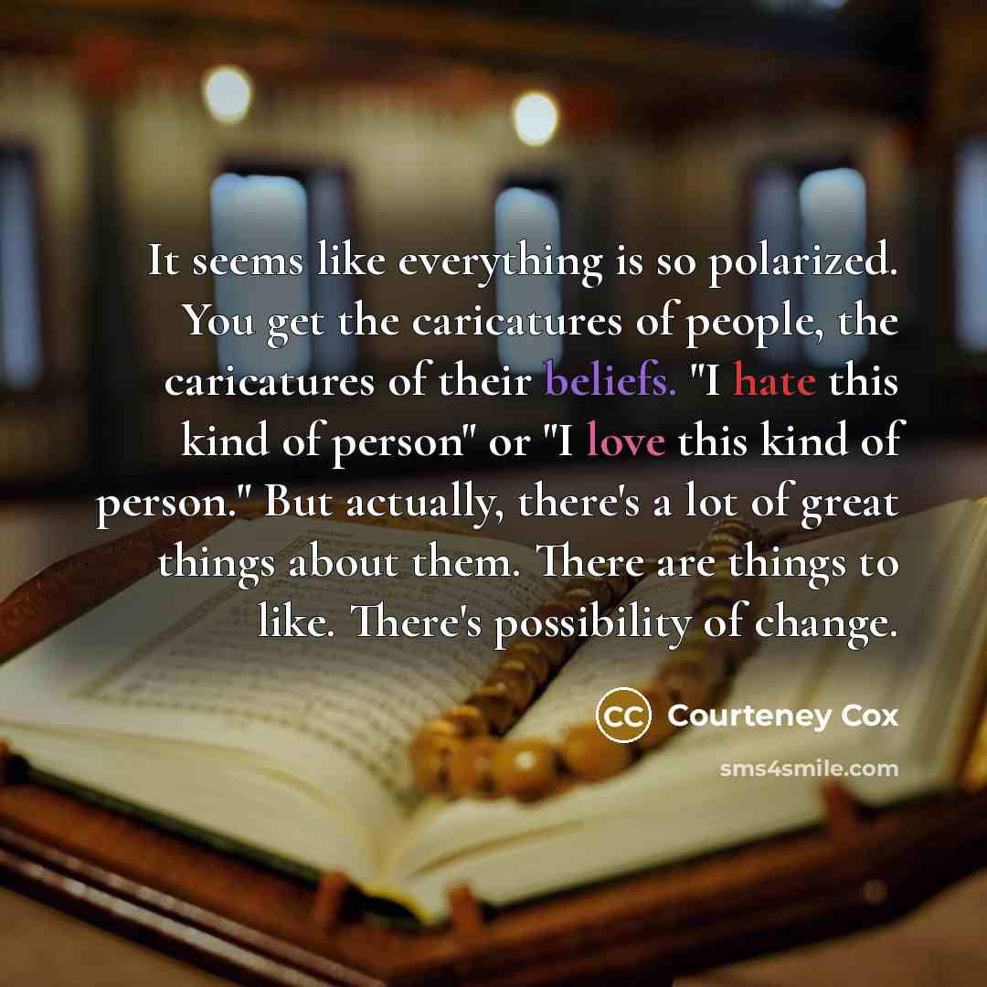 “It seems like everything is so polarized. You get the caricatures of people, the caricatures of their beliefs. "I hate this kind of person" or "I love this kind of person." But actually, there's a lot of great things about them. There are things to like. There's possibility of change.” quote by Courteney Cox