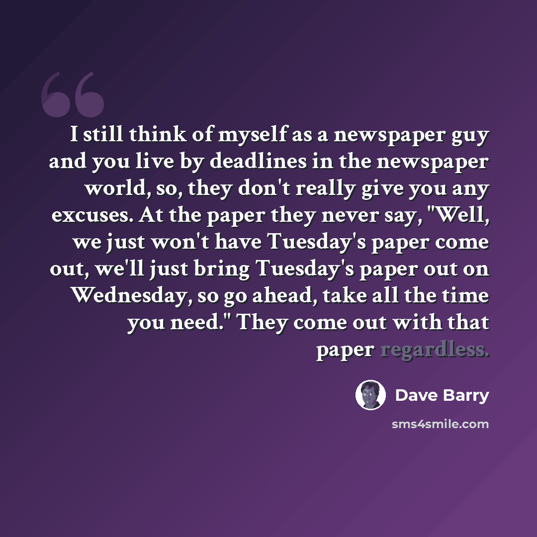 “I still think of myself as a newspaper guy and you live by deadlines in the newspaper world, so, they don't really give you any excuses. At the paper they never say, "Well, we just won't have Tuesday's paper come out, we'll just bring Tuesday's paper out on Wednesday, so go ahead, take all the…” quote by Dave Barry