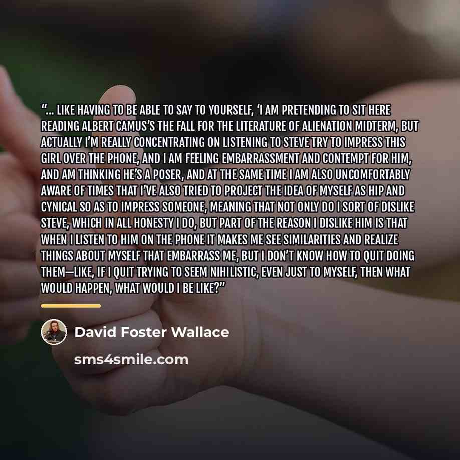 “... Like having to be able to say to yourself, ‘I am pretending to sit here reading Albert Camus’s The Fall for the Literature of Alienation midterm, but actually I’m really concentrating on listening to Steve try to impress this girl over the phone, and I am feeling embarrassment and contempt for…” quote by David Foster Wallace
