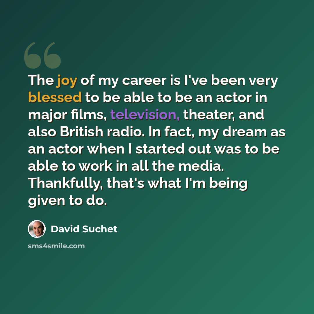 “The joy of my career is I've been very blessed to be able to be an actor in major films, television, theater, and also British radio. In fact, my dream as an actor when I started out was to be able to work in all the media. Thankfully, that's what I'm being given to do.” quote by David Suchet