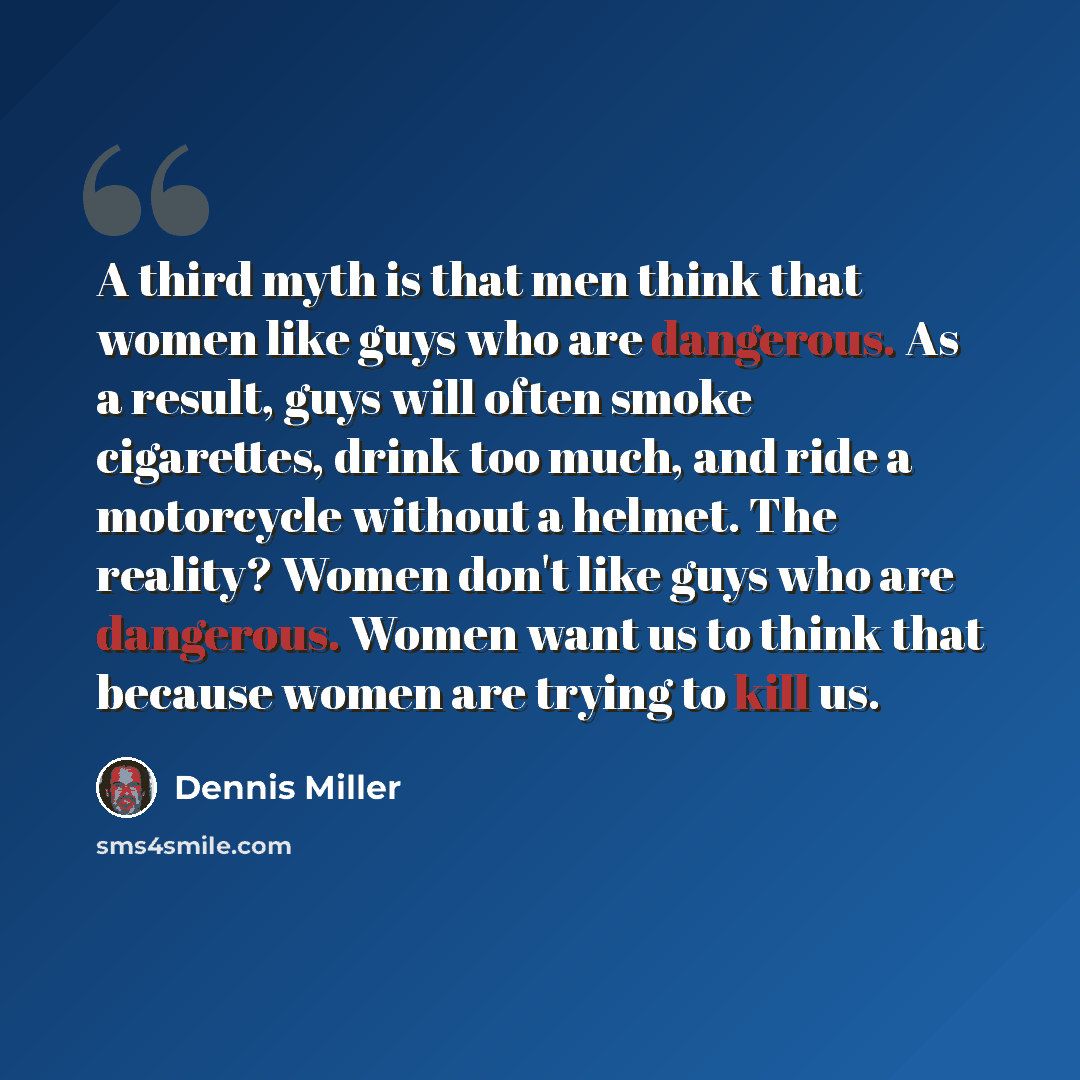 “A third myth is that men think that women like guys who are dangerous. As a result, guys will often smoke cigarettes, drink too much, and ride a motorcycle without a helmet. The reality? Women don't like guys who are dangerous. Women want us to think that because women are trying to kill us.” quote by Dennis Miller