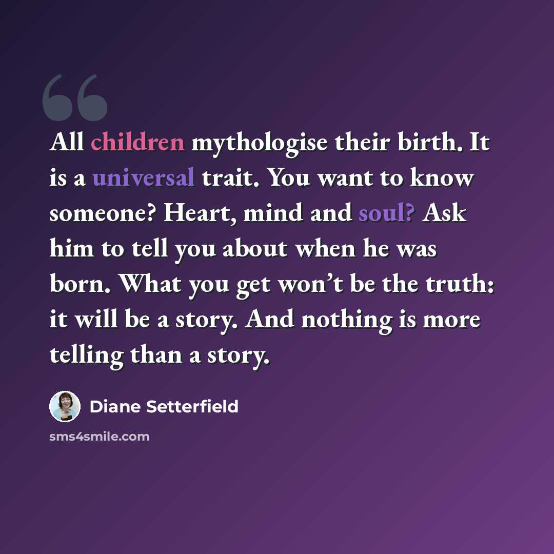 “All children mythologise their birth. It is a universal trait. You want to know someone? Heart, mind and soul? Ask him to tell you about when he was born. What you get won’t be the truth: it will be a story. And nothing is more telling than a story.” quote by Diane Setterfield
