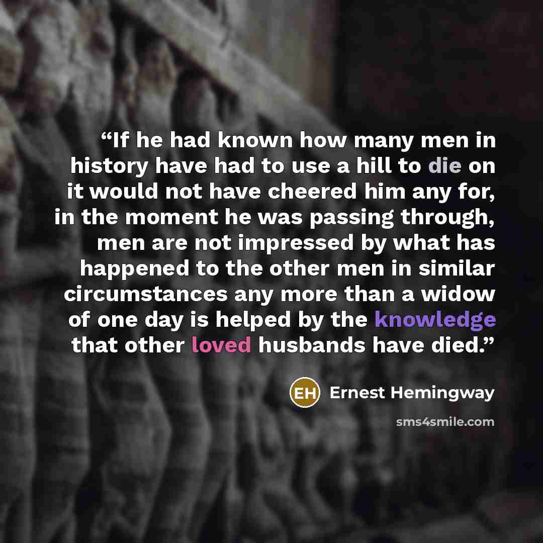 “If he had known how many men in history have had to use a hill to die on it would not have cheered him any for, in the moment he was passing through, men are not impressed by what has happened to the other men in similar circumstances any more than a widow of one day is helped by the knowledge…” quote by Ernest Hemingway