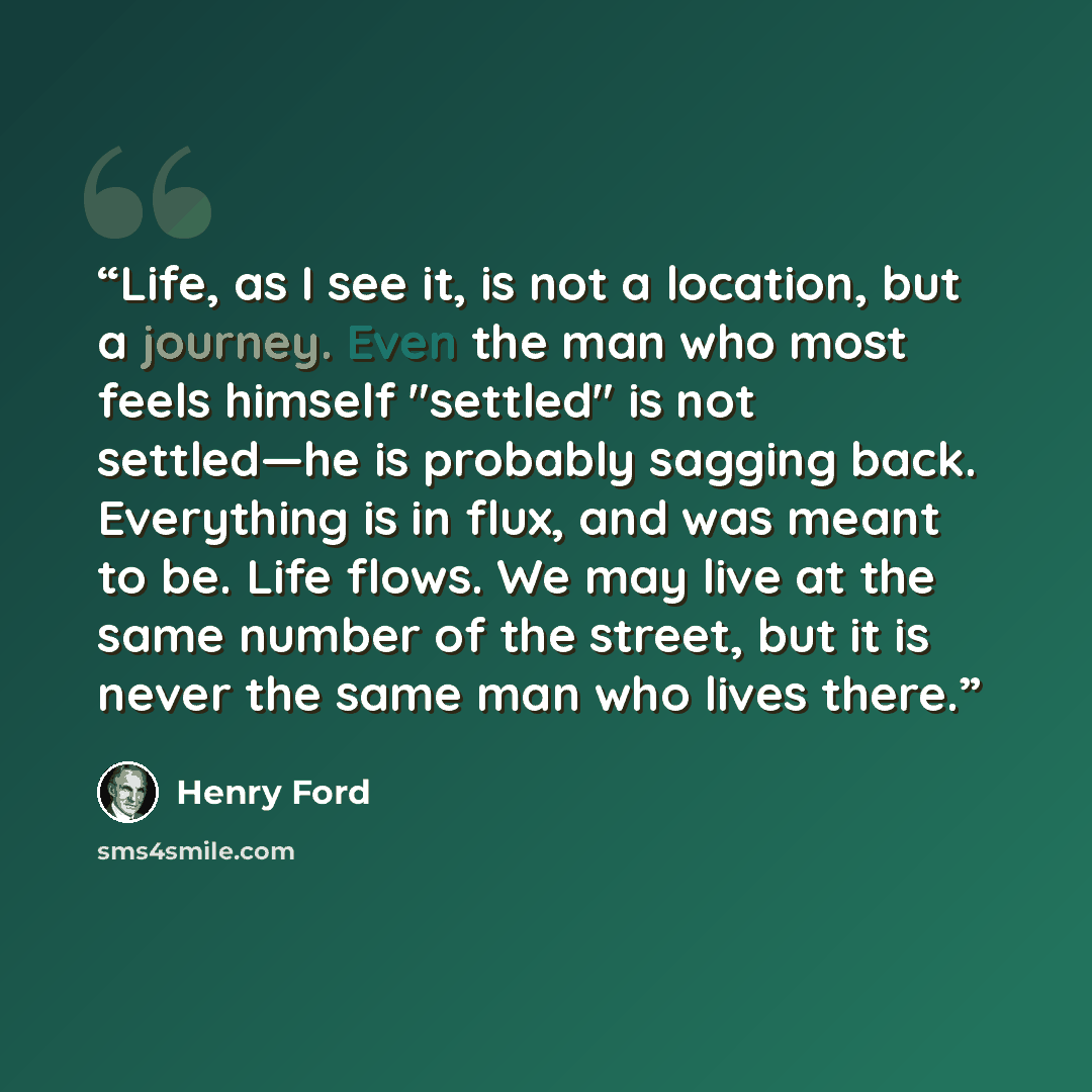 “Life, as I see it, is not a location, but a journey. Even the man who most feels himself "settled" is not settled—he is probably sagging back. Everything is in flux, and was meant to be. Life flows. We may live at the same number of the street, but it is never the same man who lives there.” quote by Henry Ford