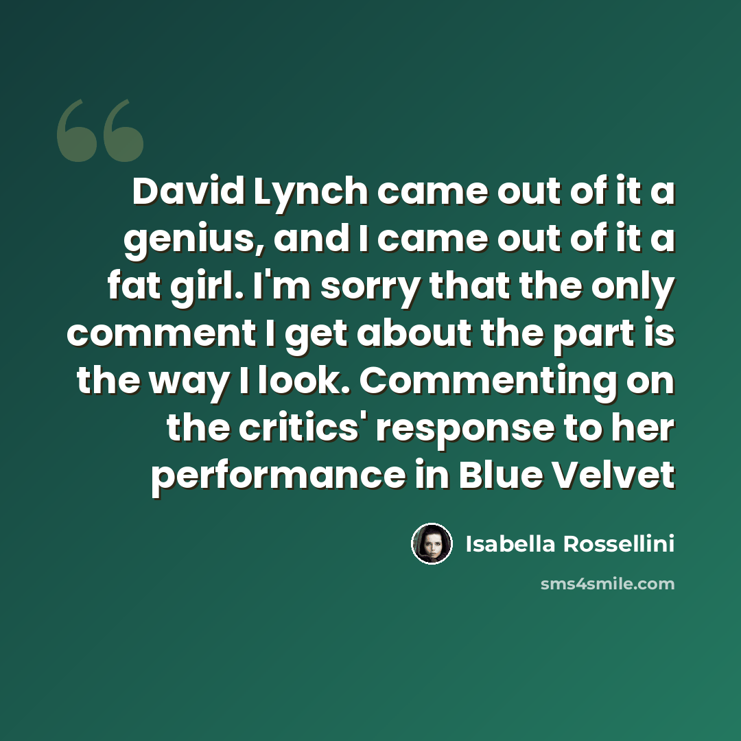 “David Lynch came out of it a genius, and I came out of it a fat girl. I'm sorry that the only comment I get about the part is the way I look. Commenting on the critics' response to her performance in Blue Velvet” quote by Isabella Rossellini