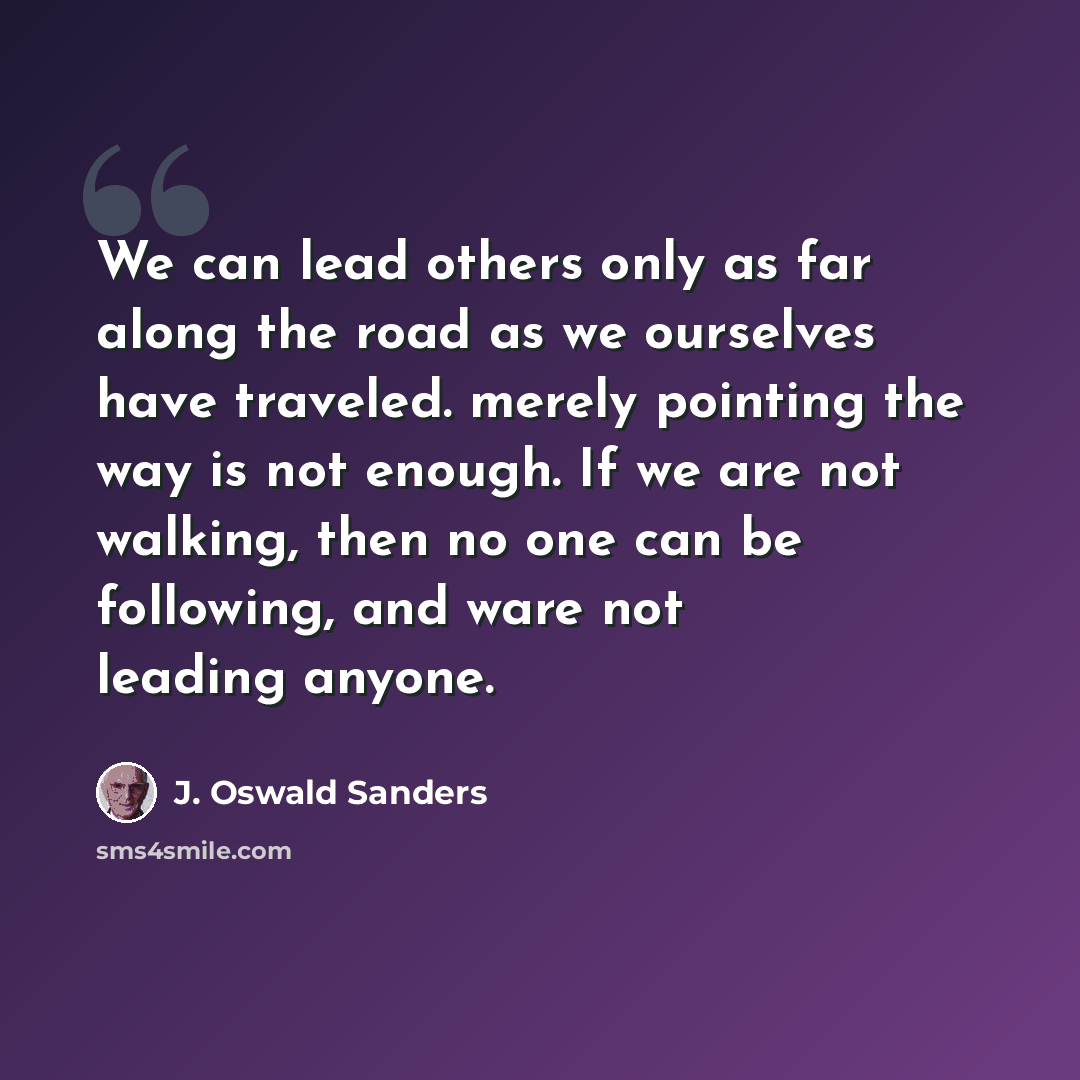 “We can lead others only as far along the road as we ourselves have traveled. merely pointing the way is not enough. If we are not walking, then no one can be following, and ware not leading anyone.” quote by J. Oswald Sanders