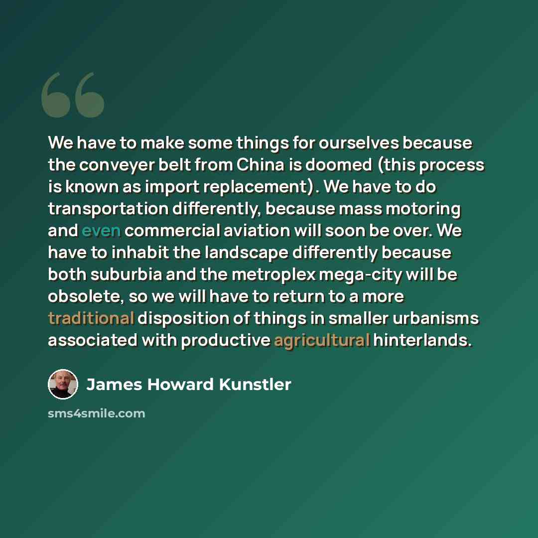 “We have to make some things for ourselves because the conveyer belt from China is doomed (this process is known as import replacement). We have to do transportation differently, because mass motoring and even commercial aviation will soon be over. We have to inhabit the landscape differently…” quote by James Howard Kunstler