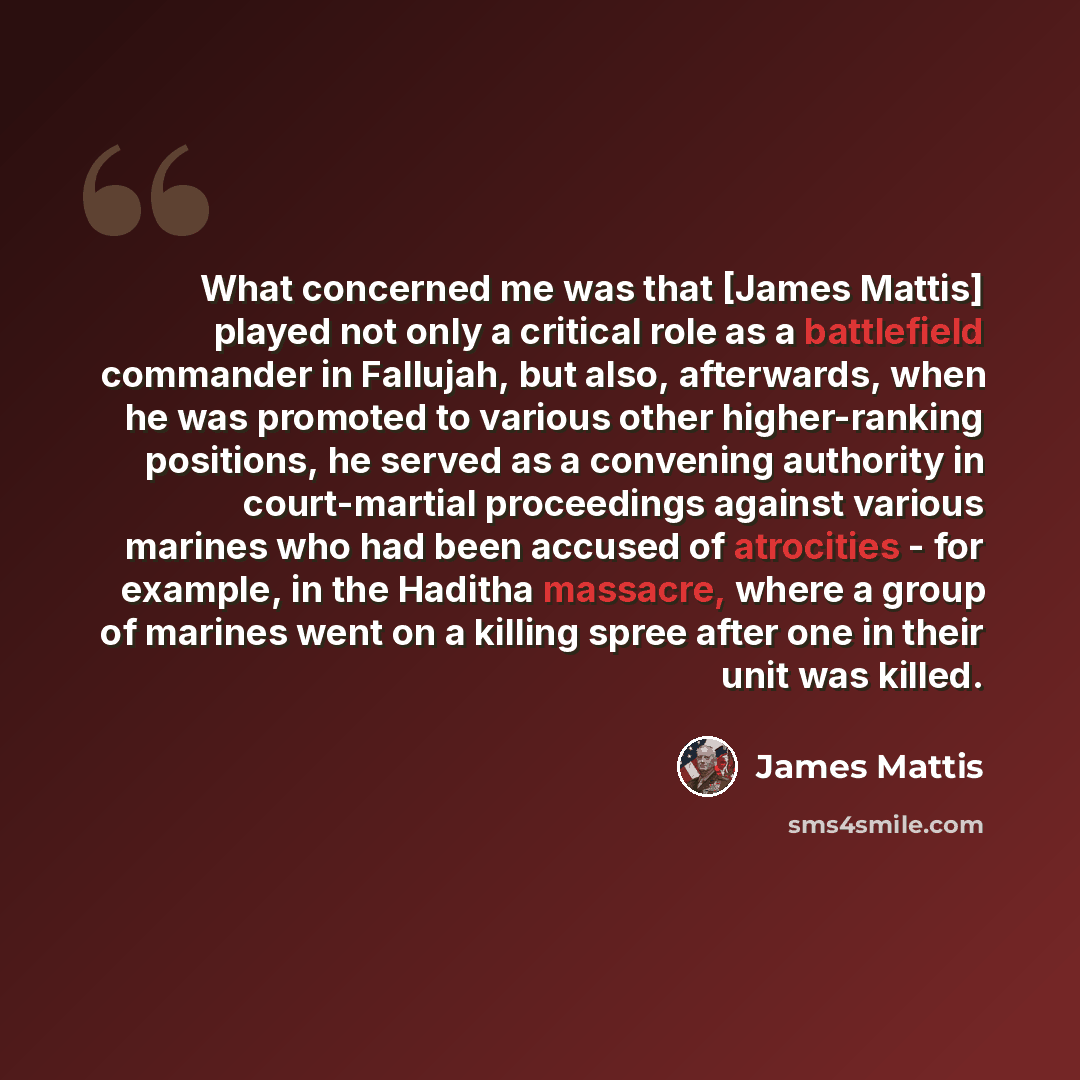 “What concerned me was that [James Mattis] played not only a critical role as a battlefield commander in Fallujah, but also, afterwards, when he was promoted to various other higher-ranking positions, he served as a convening authority in court-martial proceedings against various marines who had…” quote by James Mattis