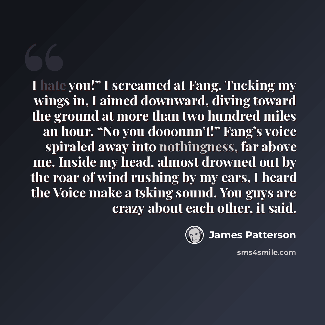 “I hate you!” I screamed at Fang. Tucking my wings in, I aimed downward, diving toward the ground at more than two hundred miles an hour. “No you dooonnn’t!” Fang’s voice spiraled away into nothingness, far above me. Inside my head, almost drowned out by the roar of wind rushing by my ears, I heard…” quote by James Patterson