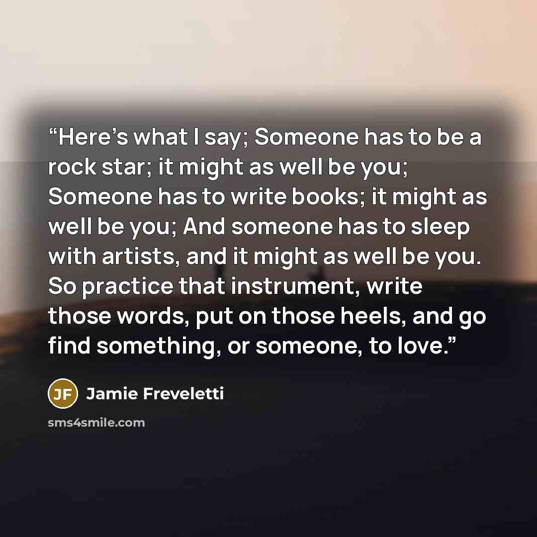 “Here’s what I say; Someone has to be a rock star; it might as well be you; Someone has to write books; it might as well be you; And someone has to sleep with artists, and it might as well be you. So practice that instrument, write those words, put on those heels, and go find something, or someone…” quote by Jamie Freveletti
