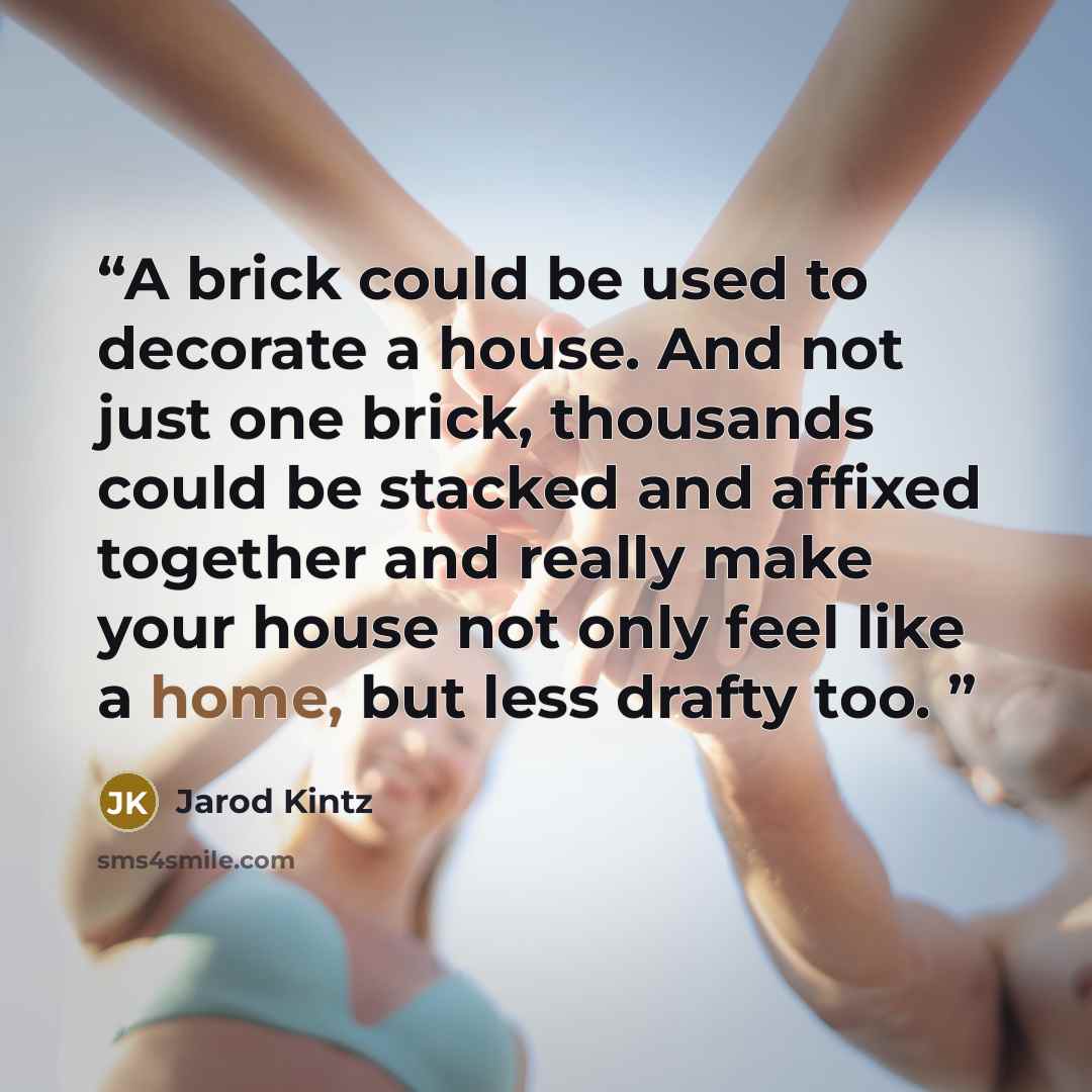 “A brick could be used to decorate a house. And not just one brick, thousands could be stacked and affixed together and really make your house not only feel like a home, but less drafty too.” quote by Jarod Kintz