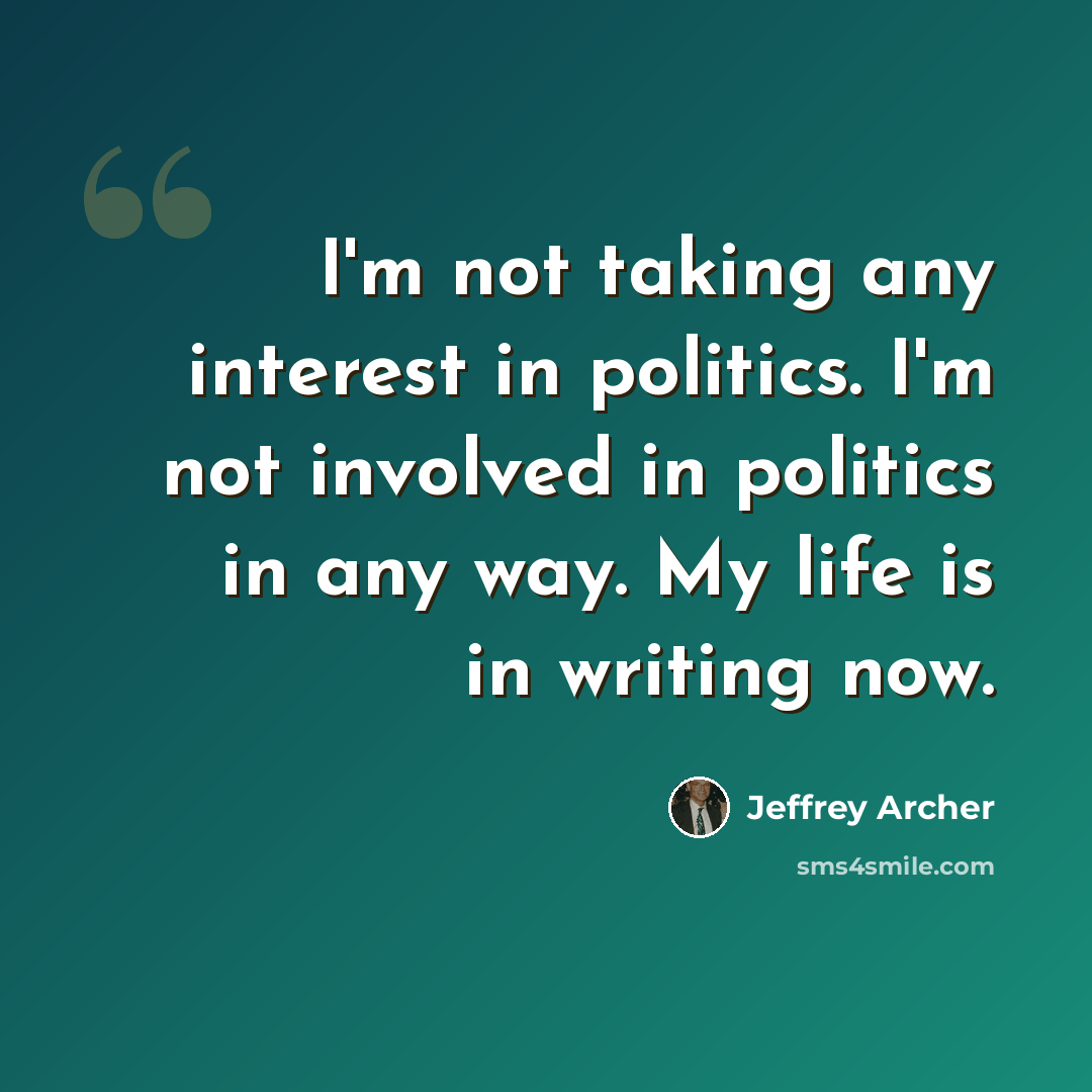“I'm not taking any interest in politics. I'm not involved in politics in any way. My life is in writing now.” quote by Jeffrey Archer