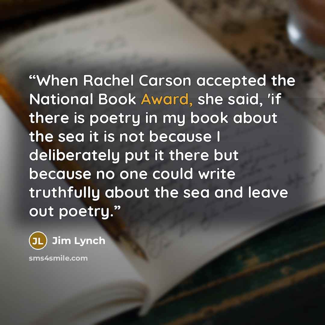 “When Rachel Carson accepted the National Book Award, she said, 'if there is poetry in my book about the sea it is not because I deliberately put it there but because no one could write truthfully about the sea and leave out poetry.” quote by Jim Lynch