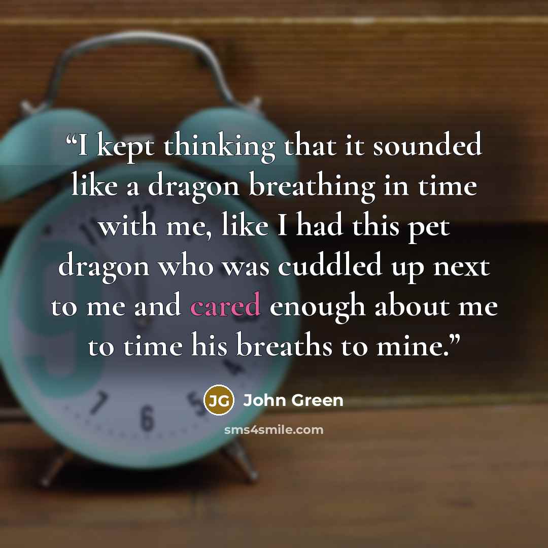 “I kept thinking that it sounded like a dragon breathing in time with me, like I had this pet dragon who was cuddled up next to me and cared enough about me to time his breaths to mine.” quote by John Green