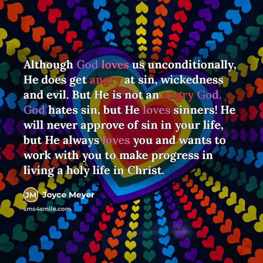“Although God loves us unconditionally, He does get angry at sin, wickedness and evil. But He is not an angry God. God hates sin, but He loves sinners! He will never approve of sin in your life, but He always loves you and wants to work with you to make progress in living a holy life in Christ.” quote by Joyce Meyer