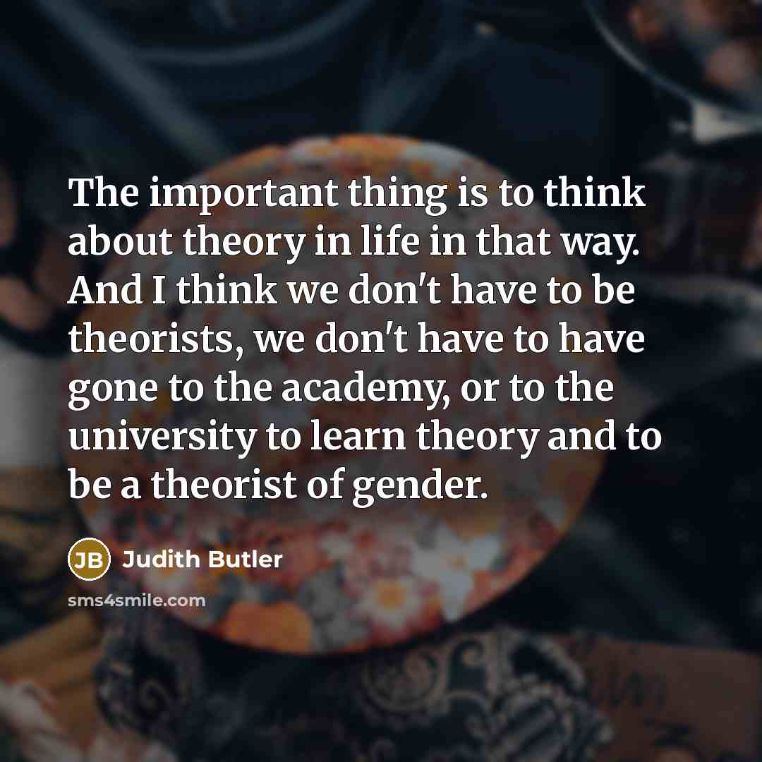 “The important thing is to think about theory in life in that way. And I think we don't have to be theorists, we don't have to have gone to the academy, or to the university to learn theory and to be a theorist of gender.” quote by Judith Butler