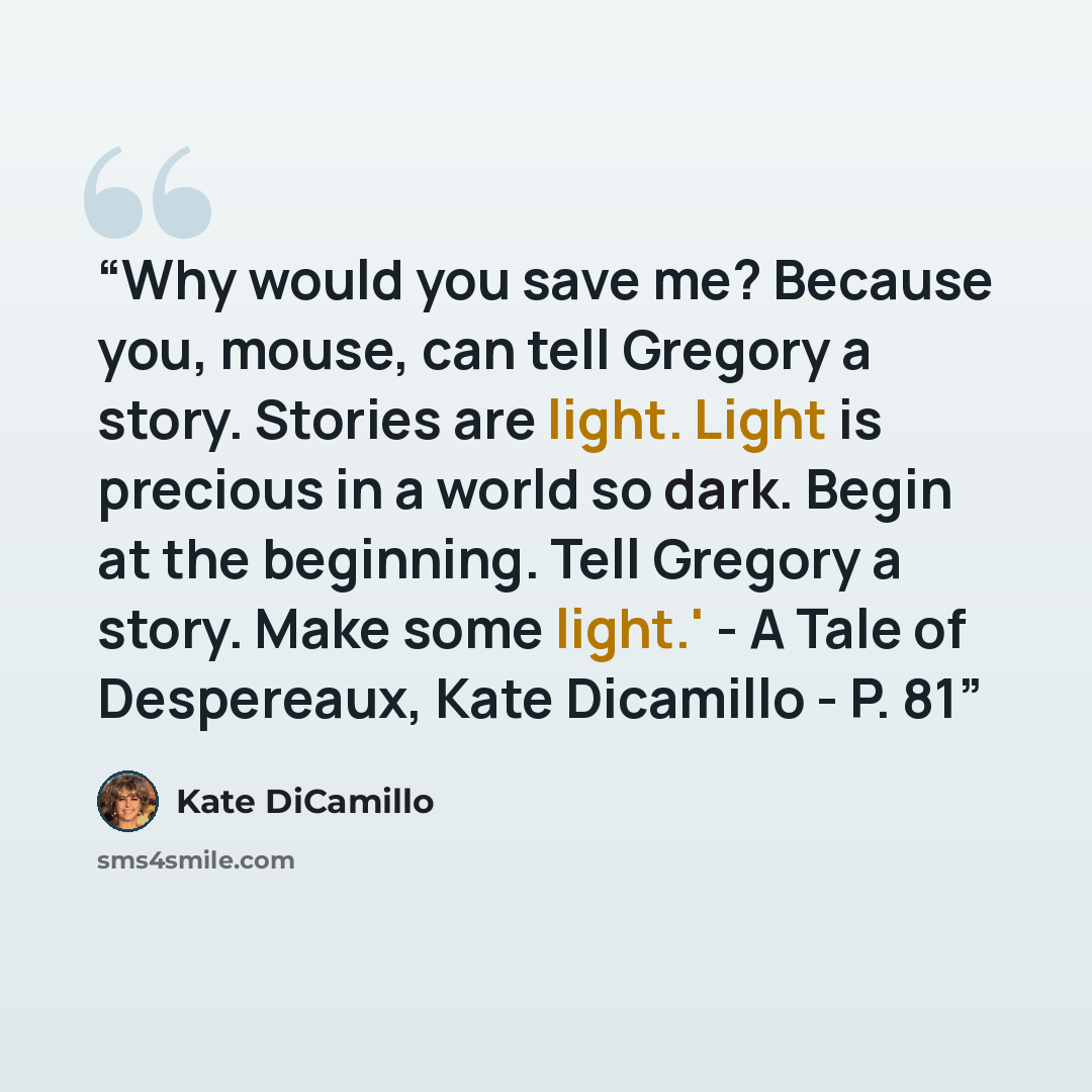 “Why would you save me? Because you, mouse, can tell Gregory a story. Stories are light. Light is precious in a world so dark. Begin at the beginning. Tell Gregory a story. Make some light.' - A Tale of Despereaux, Kate Dicamillo - P. 81” quote by Kate DiCamillo