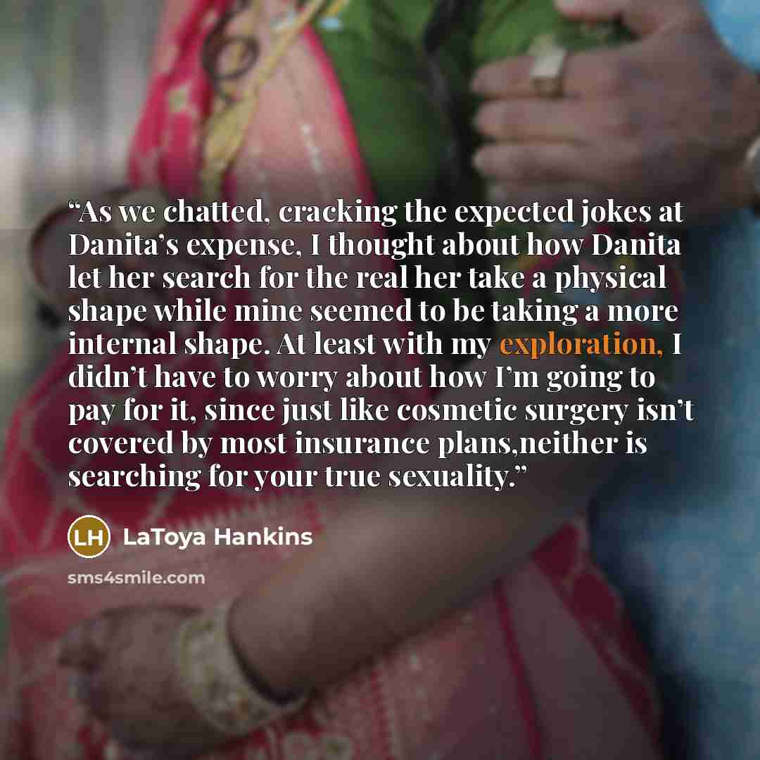 “As we chatted, cracking the expected jokes at Danita’s expense, I thought about how Danita let her search for the real her take a physical shape while mine seemed to be taking a more internal shape. At least with my exploration, I didn’t have to worry about how I’m going to pay for it, since just…” quote by LaToya Hankins