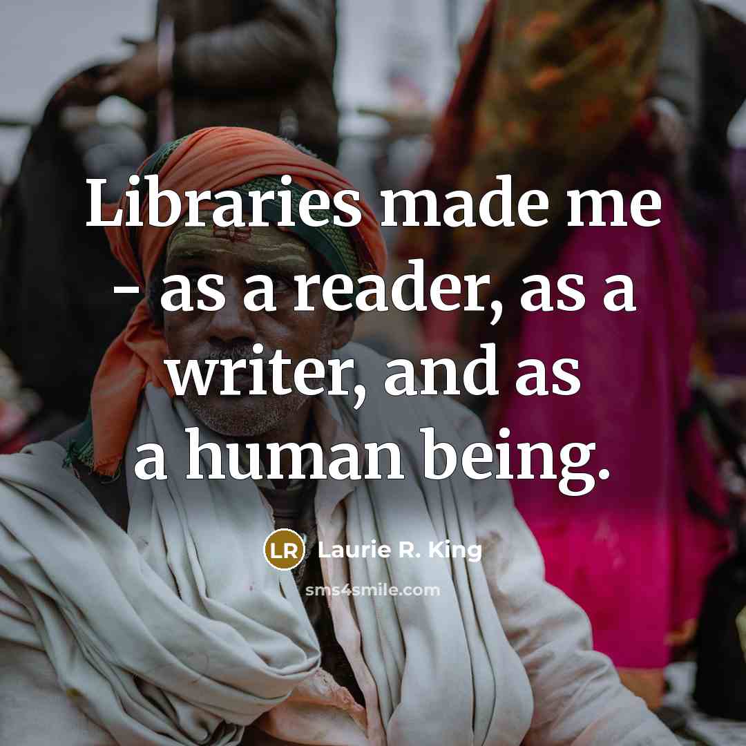 “Libraries made me - as a reader, as a writer, and as a human being.” quote by Laurie R. King