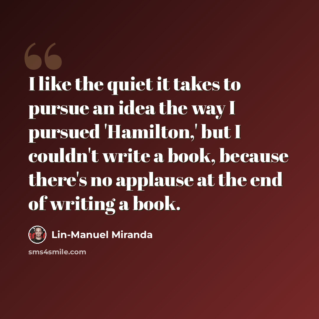 “I like the quiet it takes to pursue an idea the way I pursued 'Hamilton,' but I couldn't write a book, because there's no applause at the end of writing a book.” quote by Lin-Manuel Miranda