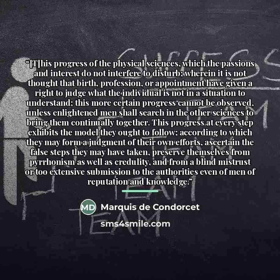 “[T]his progress of the physical sciences, which the passions and interest do not interfere to disturb; wherein it is not thought that birth, profession, or appointment have given a right to judge what the individual is not in a situation to understand; this more certain progress cannot be…” quote by Marquis de Condorcet