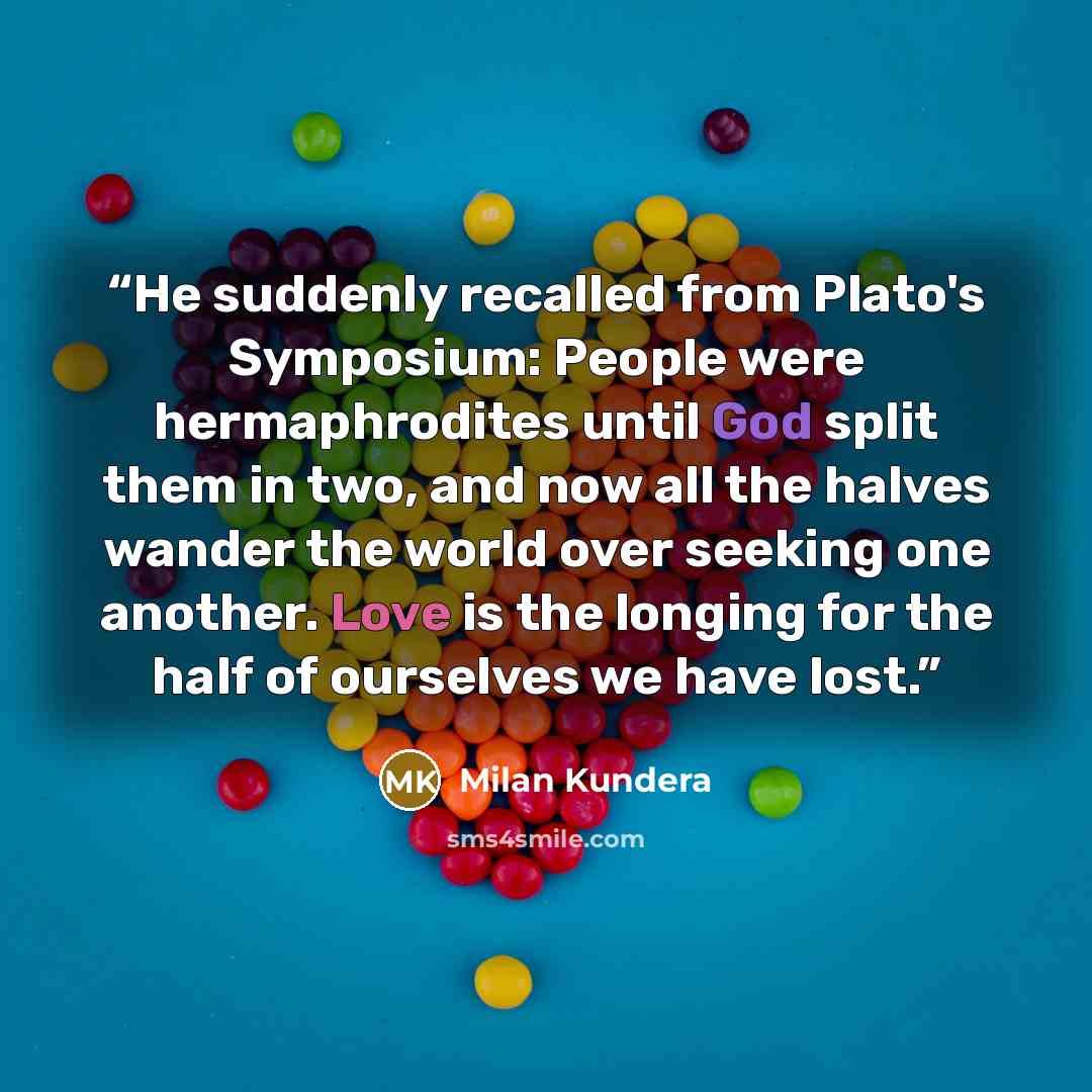 “He suddenly recalled from Plato's Symposium: People were hermaphrodites until God split them in two, and now all the halves wander the world over seeking one another. Love is the longing for the half of ourselves we have lost.” quote by Milan Kundera