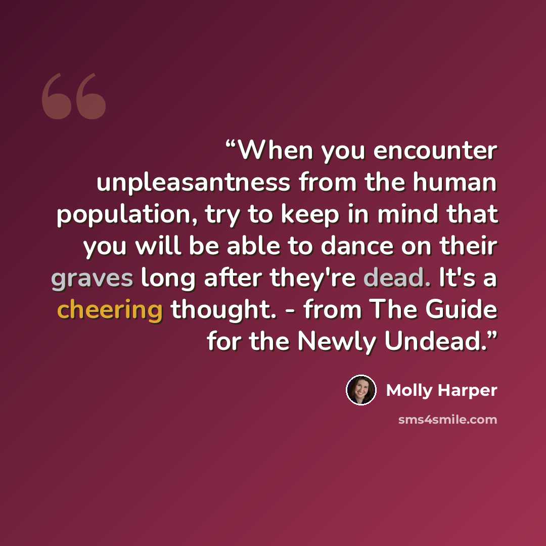 “When you encounter unpleasantness from the human population, try to keep in mind that you will be able to dance on their graves long after they're dead. It's a cheering thought. - from The Guide for the Newly Undead.” quote by Molly Harper
