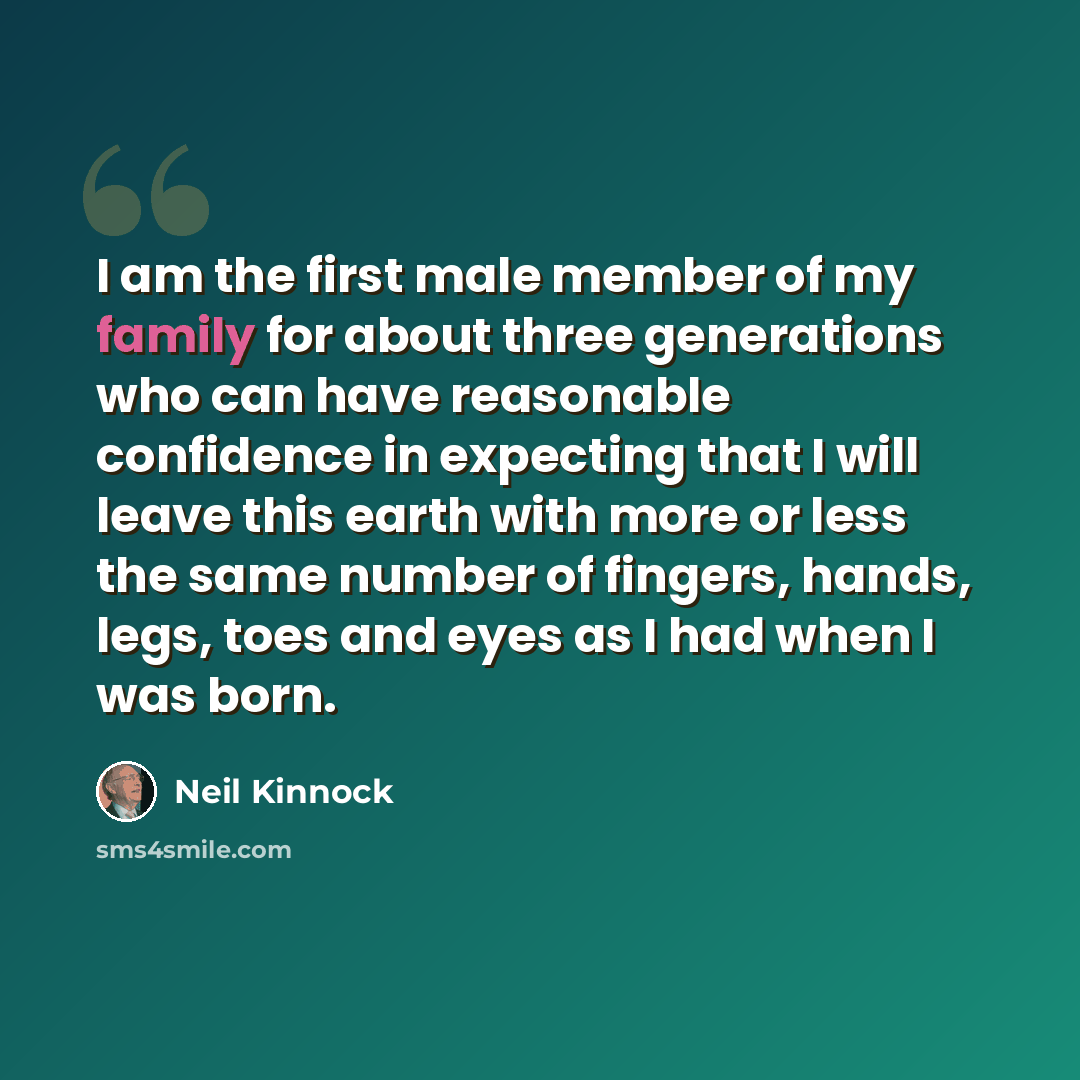 “I am the first male member of my family for about three generations who can have reasonable confidence in expecting that I will leave this earth with more or less the same number of fingers, hands, legs, toes and eyes as I had when I was born.” quote by Neil Kinnock