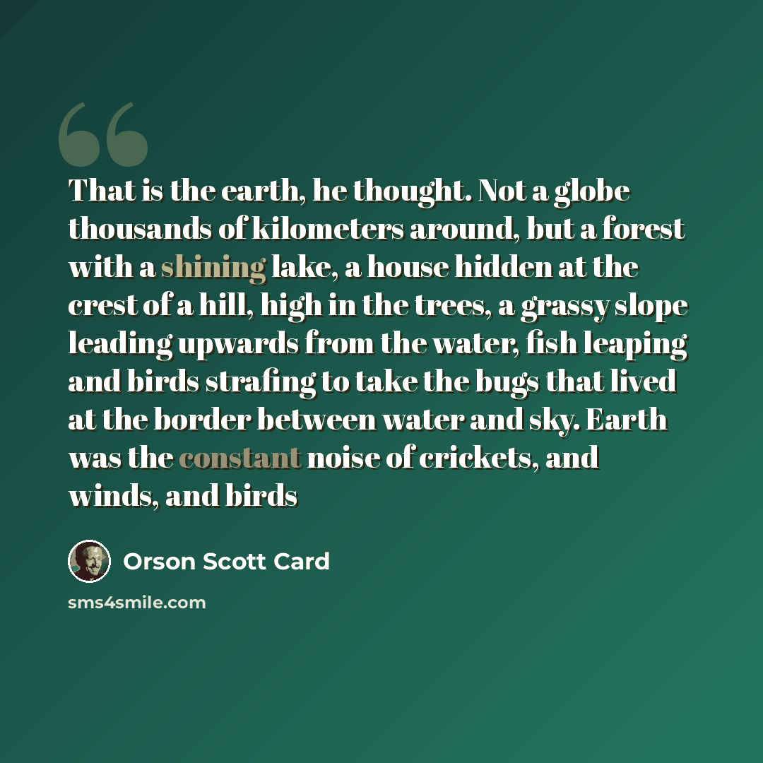 “That is the earth, he thought. Not a globe thousands of kilometers around, but a forest with a shining lake, a house hidden at the crest of a hill, high in the trees, a grassy slope leading upwards from the water, fish leaping and birds strafing to take the bugs that lived at the border between…” quote by Orson Scott Card