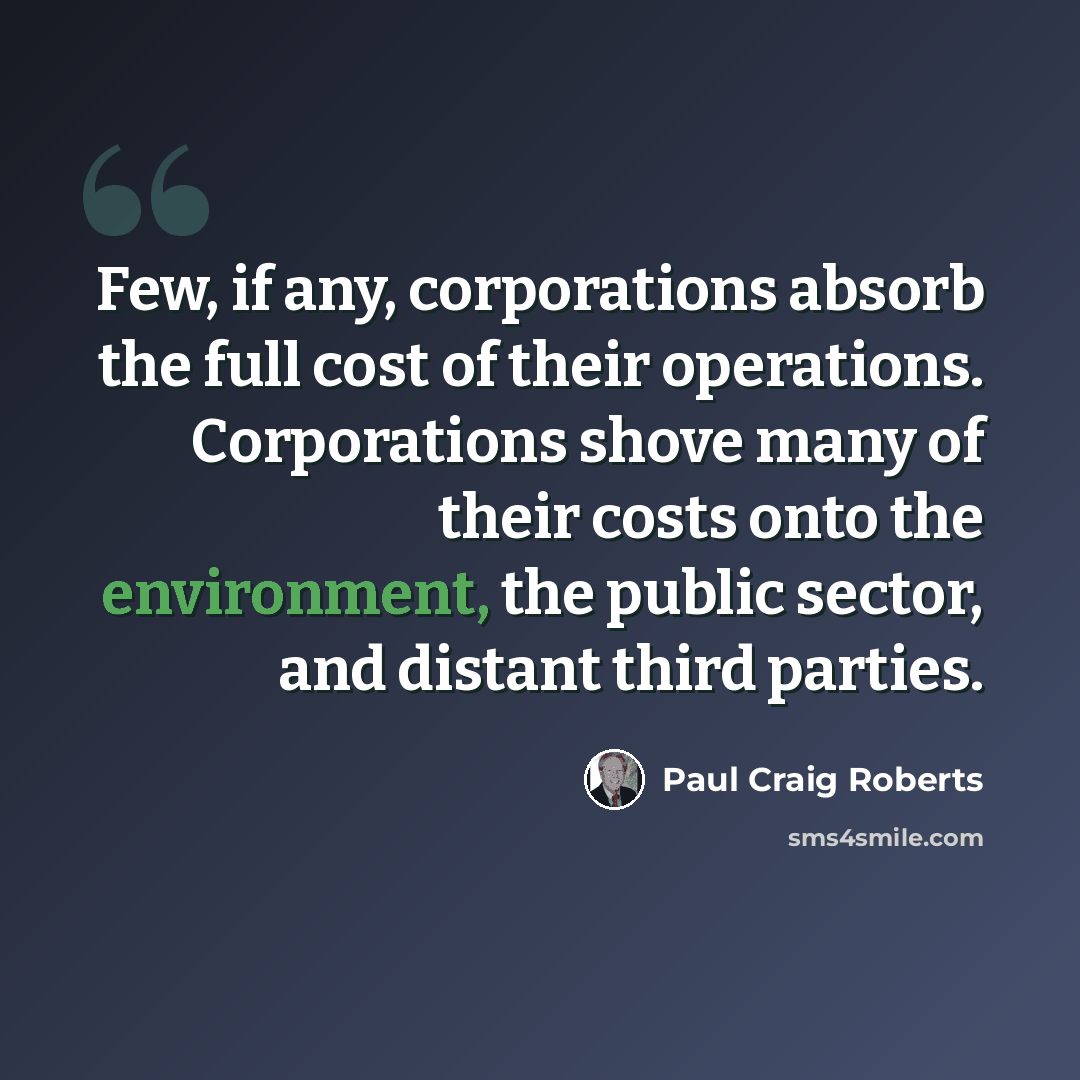 “Few, if any, corporations absorb the full cost of their operations. Corporations shove many of their costs onto the environment, the public sector, and distant third parties.” quote by Paul Craig Roberts