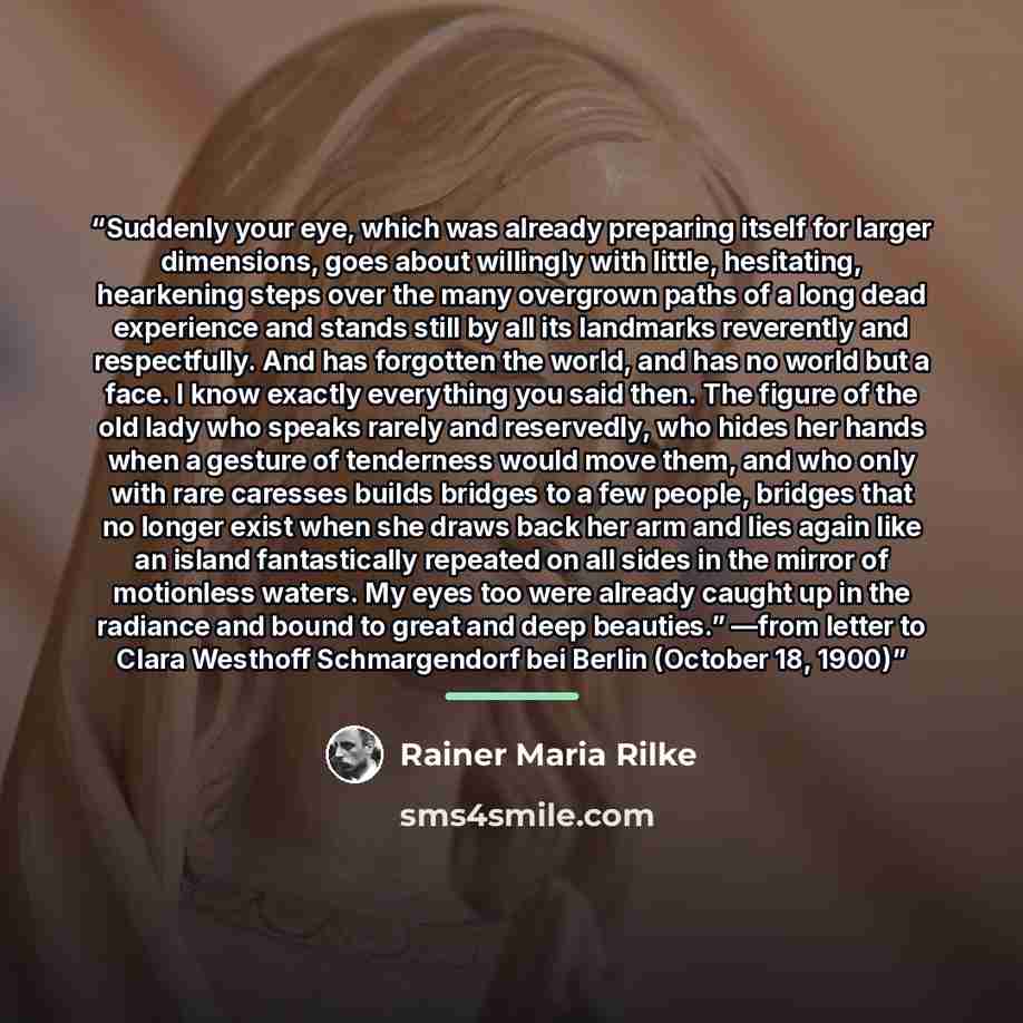 “Suddenly your eye, which was already preparing itself for larger dimensions, goes about willingly with little, hesitating, hearkening steps over the many overgrown paths of a long dead experience and stands still by all its landmarks reverently and respectfully. And has forgotten the world, and…” quote by Rainer Maria Rilke