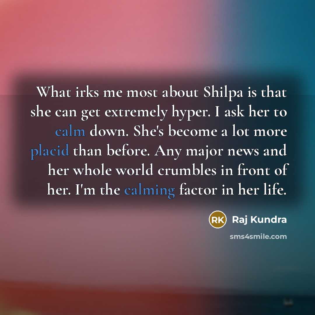 “What irks me most about Shilpa is that she can get extremely hyper. I ask her to calm down. She's become a lot more placid than before. Any major news and her whole world crumbles in front of her. I'm the calming factor in her life.” quote by Raj Kundra