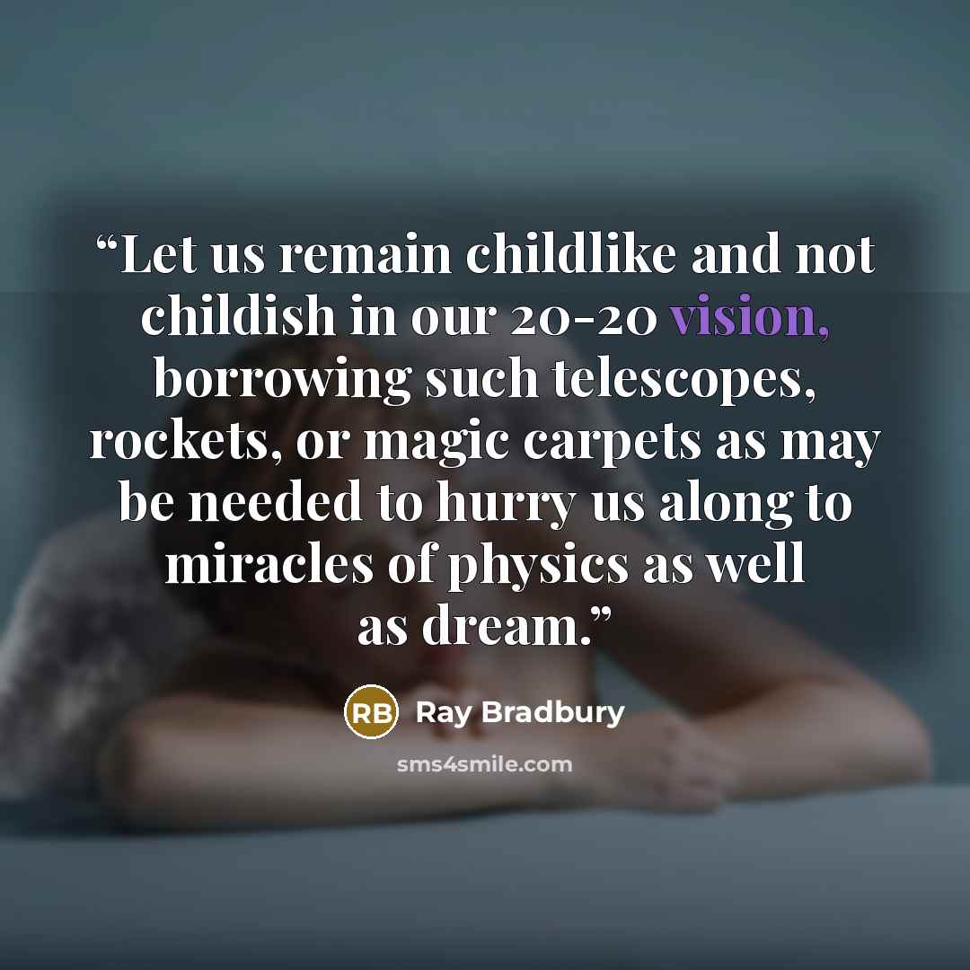 “Let us remain childlike and not childish in our 20-20 vision, borrowing such telescopes, rockets, or magic carpets as may be needed to hurry us along to miracles of physics as well as dream.” quote by Ray Bradbury