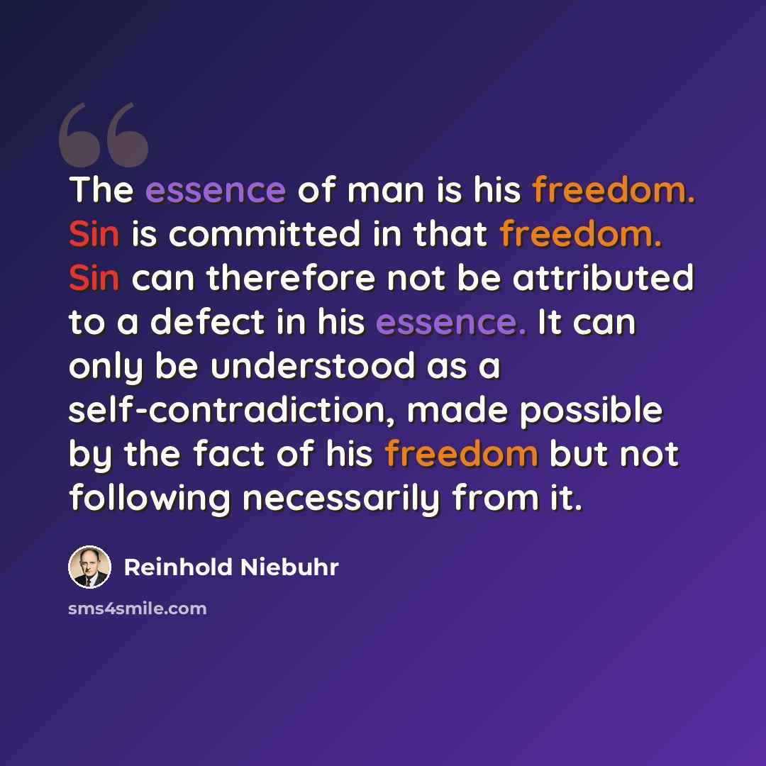 “The essence of man is his freedom. Sin is committed in that freedom. Sin can therefore not be attributed to a defect in his essence. It can only be understood as a self-contradiction, made possible by the fact of his freedom but not following necessarily from it.” quote by Reinhold Niebuhr