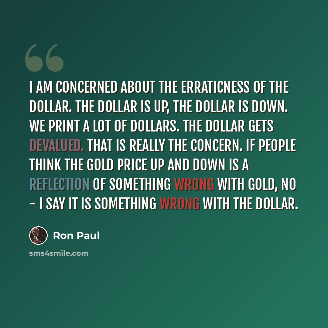 “I am concerned about the erraticness of the dollar. The dollar is up, the dollar is down. We print a lot of dollars. The dollar gets devalued. That is really the concern. If people think the gold price up and down is a reflection of something wrong with gold, no - I say it is something wrong with…” quote by Ron Paul