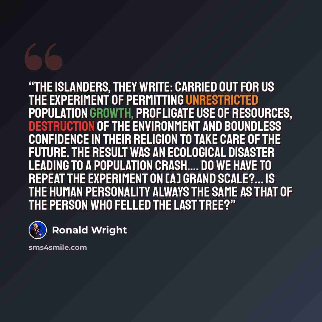 “The islanders, they write: carried out for us the experiment of permitting unrestricted population growth, profligate use of resources, destruction of the environment and boundless confidence in their religion to take care of the future. The result was an ecological disaster leading to a…” quote by Ronald Wright