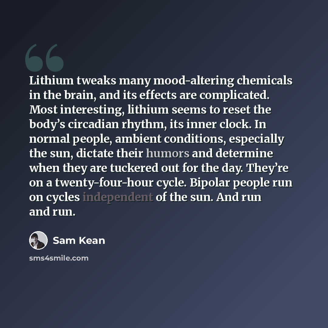 “Lithium tweaks many mood-altering chemicals in the brain, and its effects are complicated. Most interesting, lithium seems to reset the body’s circadian rhythm, its inner clock. In normal people, ambient conditions, especially the sun, dictate their humors and determine when they are tuckered out…” quote by Sam Kean