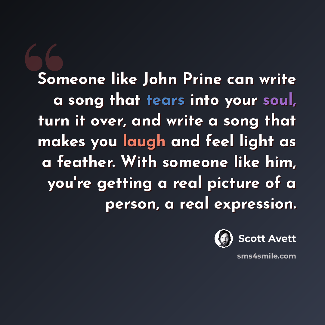 “Someone like John Prine can write a song that tears into your soul, turn it over, and write a song that makes you laugh and feel light as a feather. With someone like him, you're getting a real picture of a person, a real expression.” quote by Scott Avett